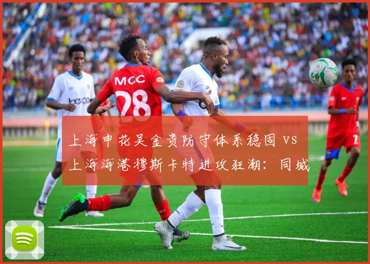 上海申花吴金贵防守体系稳固 vs 上海海港穆斯卡特进攻狂潮：同城双雄管理哲学