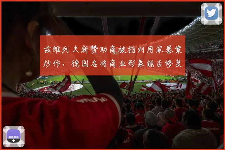 兹维列夫新赞助商被指利用家暴案炒作,德国名将商业形象能否修复?
