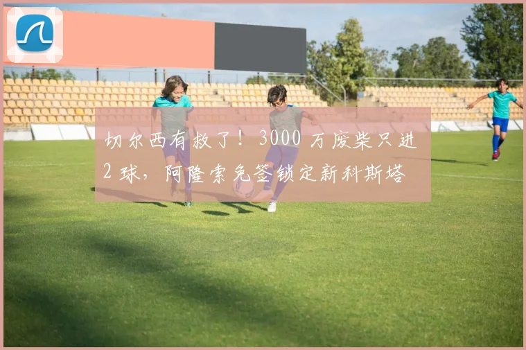 切尔西有救了!3000 万废柴只进 2 球,阿隆索免签锁定新科斯塔