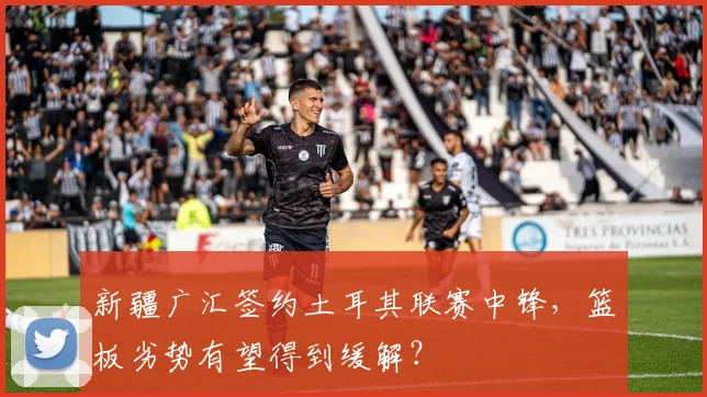 新疆广汇签约土耳其联赛中锋,篮板劣势有望得到缓解?