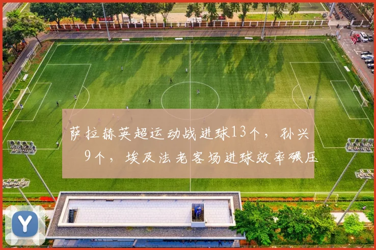 萨拉赫英超运动战进球13个,孙兴慜9个,埃及法老客场进球效率碾压韩国天王