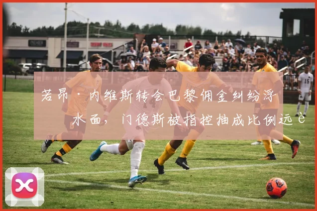 若昂·内维斯转会巴黎佣金纠纷浮出水面，门德斯被指控抽成比例远超欧足联上限__br_