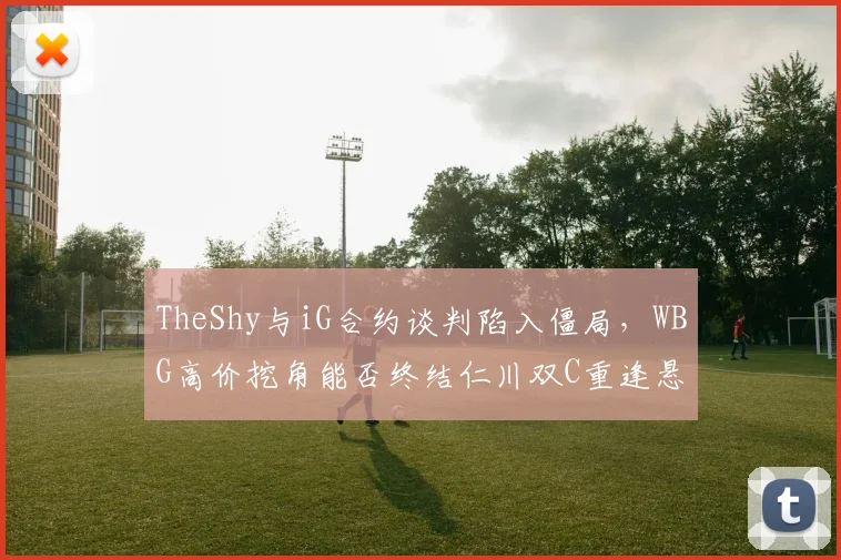 TheShy与iG合约谈判陷入僵局,WBG高价挖角能否终结仁川双C重逢悬念?